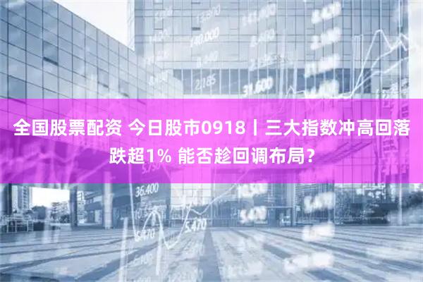 全国股票配资 今日股市0918丨三大指数冲高回落跌超1% 能否趁回调布局？