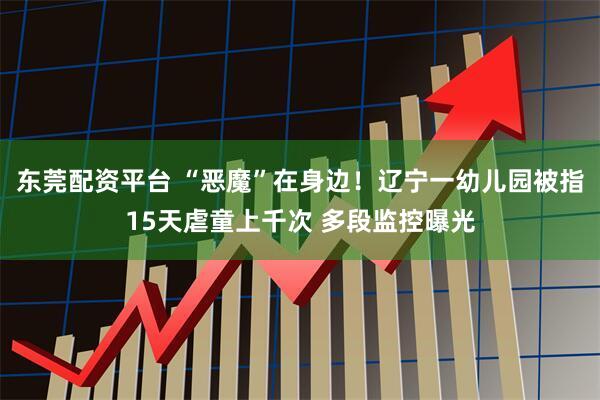 东莞配资平台 “恶魔”在身边！辽宁一幼儿园被指15天虐童上千次 多段监控曝光