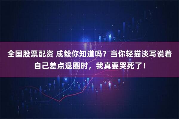 全国股票配资 成毅你知道吗？当你轻描淡写说着自己差点退圈时，我真要哭死了！
