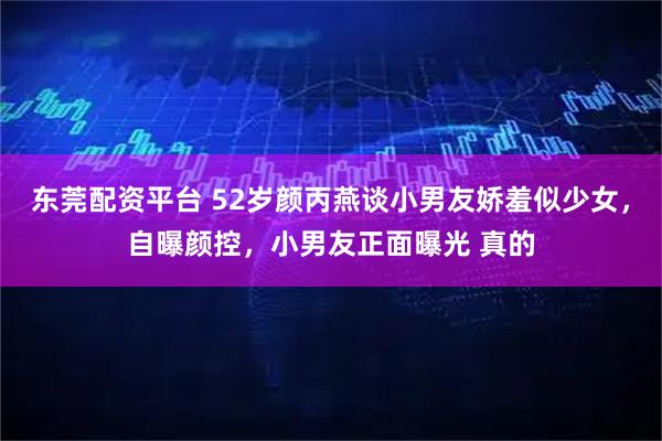 东莞配资平台 52岁颜丙燕谈小男友娇羞似少女，自曝颜控，小男友正面曝光 真的