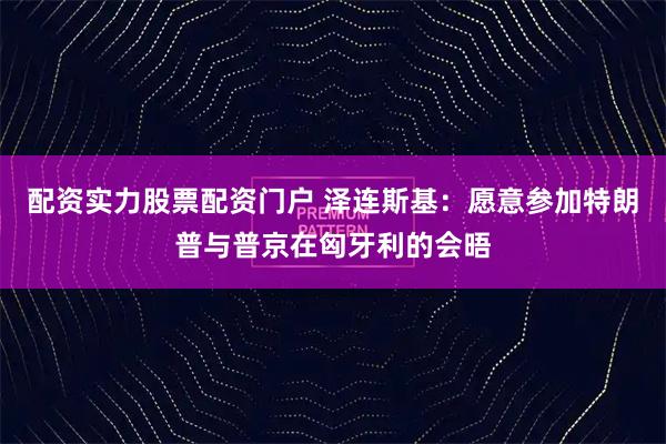 配资实力股票配资门户 泽连斯基：愿意参加特朗普与普京在匈牙利的会晤