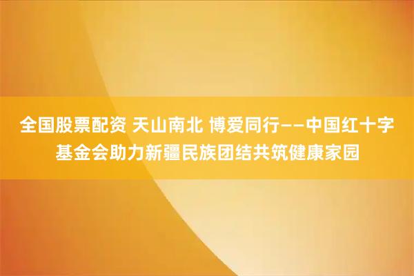 全国股票配资 天山南北 博爱同行——中国红十字基金会助力新疆民族团结共筑健康家园