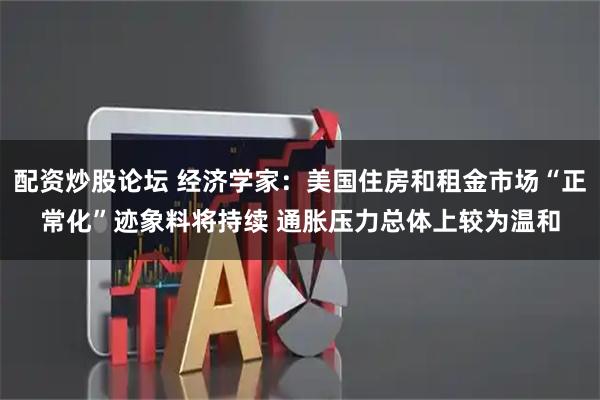 配资炒股论坛 经济学家：美国住房和租金市场“正常化”迹象料将持续 通胀压力总体上较为温和