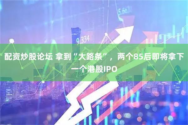配资炒股论坛 拿到“大路条”，两个85后即将拿下一个港股IPO