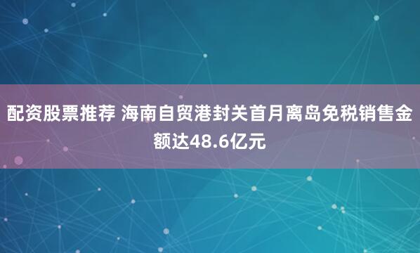 配资股票推荐 海南自贸港封关首月离岛免税销售金额达48.6亿元