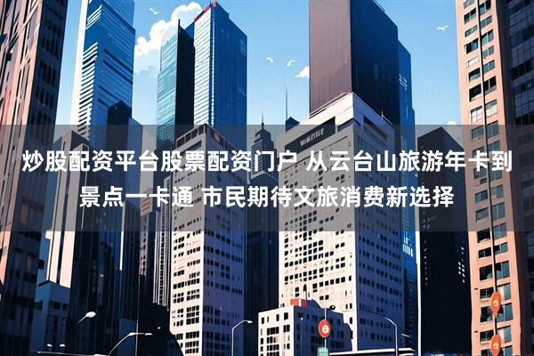 炒股配资平台股票配资门户 从云台山旅游年卡到景点一卡通 市民期待文旅消费新选择