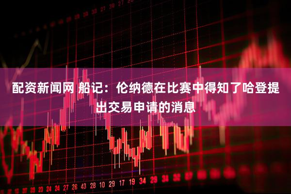 配资新闻网 船记：伦纳德在比赛中得知了哈登提出交易申请的消息