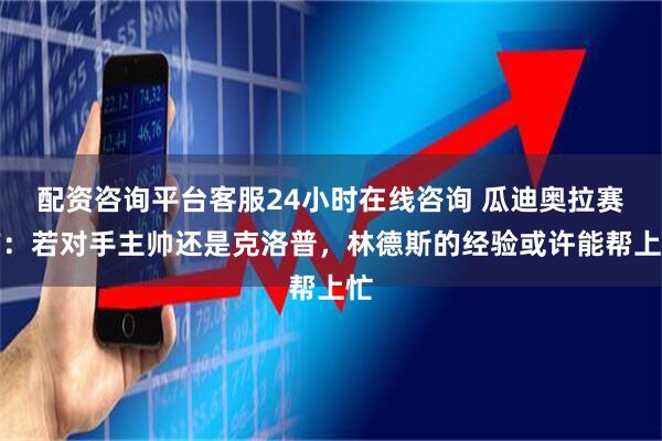 配资咨询平台客服24小时在线咨询 瓜迪奥拉赛前：若对手主帅还是克洛普，林德斯的经验或许能帮上忙