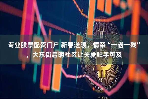 专业股票配资门户 新春送暖，情系“一老一残”，大东街启明社区让关爱触手可及
