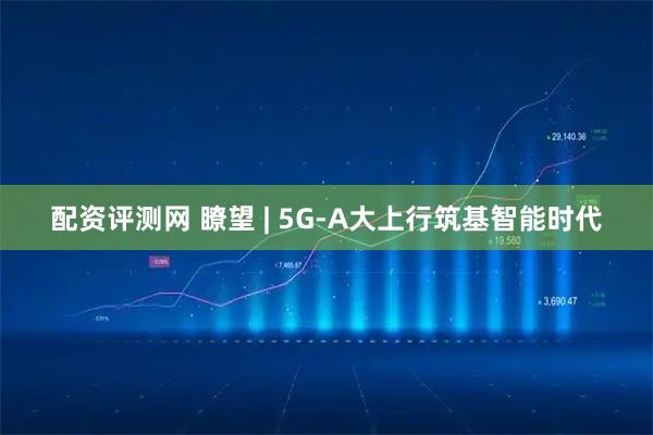 配资评测网 瞭望 | 5G-A大上行筑基智能时代