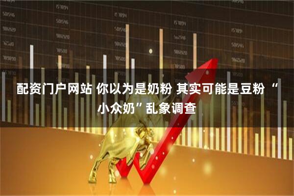 配资门户网站 你以为是奶粉 其实可能是豆粉 “小众奶”乱象调查