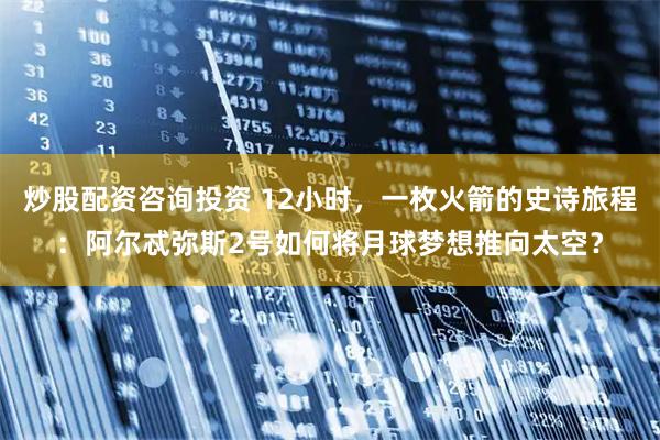 炒股配资咨询投资 12小时，一枚火箭的史诗旅程：阿尔忒弥斯2号如何将月球梦想推向太空？