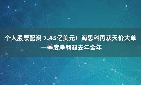 个人股票配资 7.45亿美元!海思科再获天价大单 一季度净利超去年全年