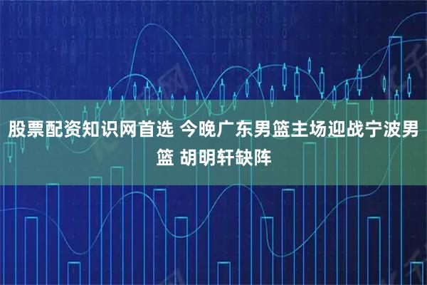 股票配资知识网首选 今晚广东男篮主场迎战宁波男篮 胡明轩缺阵