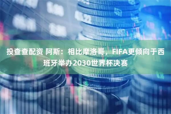 投查查配资 阿斯：相比摩洛哥，FIFA更倾向于西班牙举办2030世界杯决赛