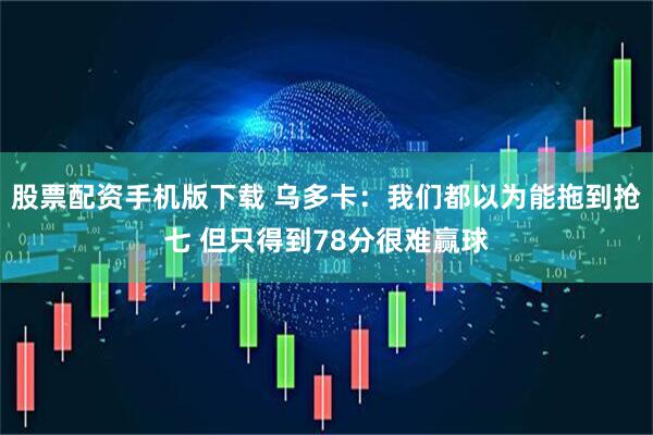 股票配资手机版下载 乌多卡：我们都以为能拖到抢七 但只得到78分很难赢球