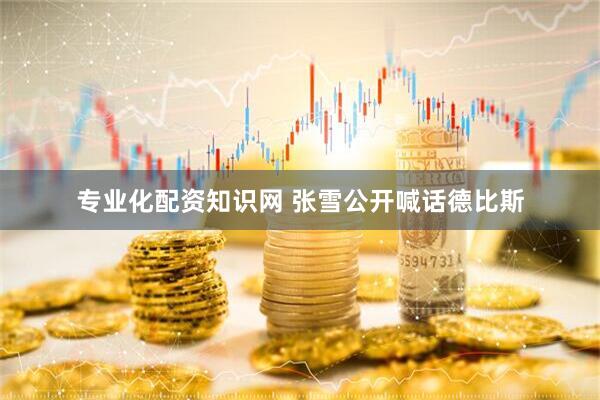 专业化配资知识网 张雪公开喊话德比斯