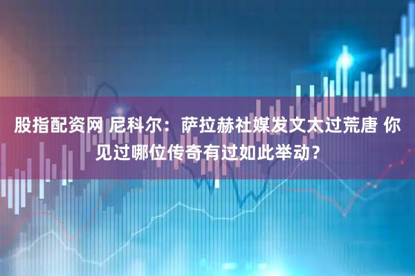 股指配资网 尼科尔：萨拉赫社媒发文太过荒唐 你见过哪位传奇有过如此举动？