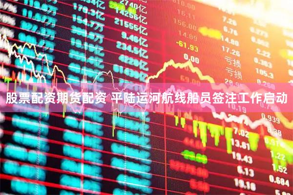 股票配资期货配资 平陆运河航线船员签注工作启动