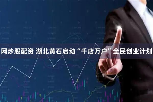 网炒股配资 湖北黄石启动“千店万户”全民创业计划