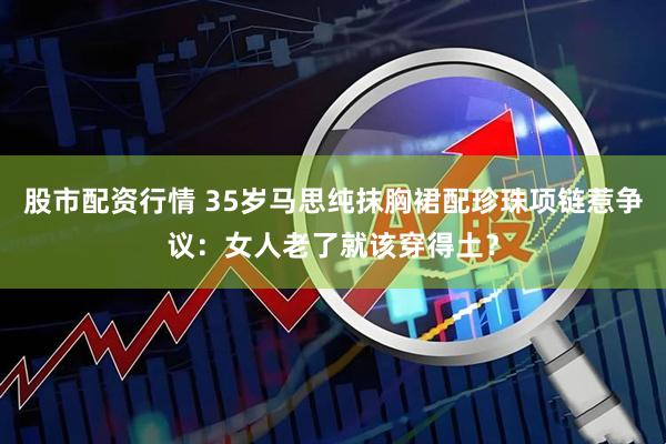 股市配资行情 35岁马思纯抹胸裙配珍珠项链惹争议：女人老了就该穿得土？
