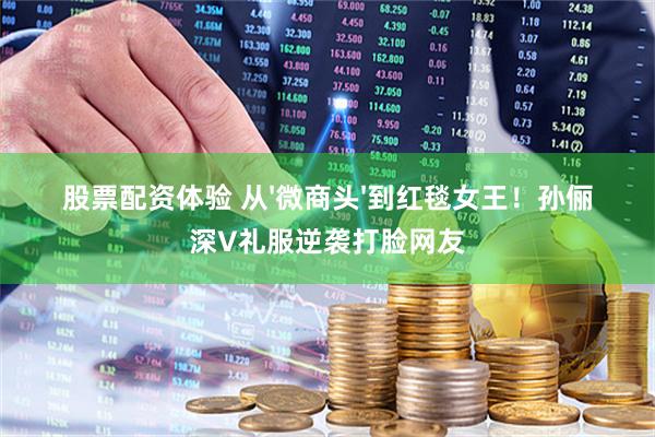 股票配资体验 从'微商头'到红毯女王！孙俪深V礼服逆袭打脸网友