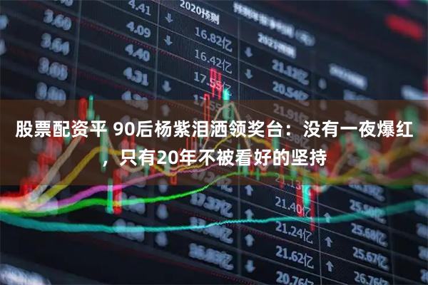 股票配资平 90后杨紫泪洒领奖台：没有一夜爆红，只有20年不被看好的坚持